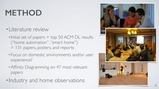 METHOD 
•Literature review 
•Initial set of papers + top 50 ACM DL results 
(“home automation” ,“smart home”) 
= 131 papers, posters, and reports 
•Focus on domestic environments and/or user 
experience? 
•Affinity Diagramming on 47 most relevant 
papers 
•Industry and home observations 
4 
 