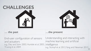 8 
… the past …the present 
End-user configuration of sensors 
and actuators 
e.g., Dey and Sohn 2003, Humble et al. 2003, 
Truong et al. 2004 
Understanding and interacting with 
machine learning and artificial 
intelligence 
e.g., Stumpf et al. 2012, Yang and Newman 2013 
CHALLENGES 
 
