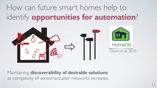 11 
How can future smart homes help to 
identify opportunities for automation? 
Maintaining discoverability of desirable solutions 
as complexity of sensor/actuator networks increases. 
Dixon et al. 2010 
 