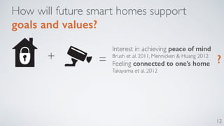 12 
How will future smart homes support 
goals and values? 
Interest in achieving peace of mind 
Brush et al. 2011, Mennicken & Huang 2012 
Feeling connected to one’s home 
Takayama et al. 2012 
+ = ? 
 