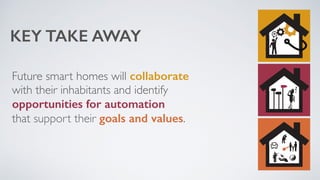 KEY TAKE AWAY 
Future smart homes will collaborate 
with their inhabitants and identify 
opportunities for automation 
that support their goals and values. 
 