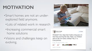•Smart homes are not an under-explored 
field anymore. 
•Lots of related work in research 
•Increasing commercial smart 
home solutions 
•Visions and challenges keep on 
evolving. 
3 
MOTIVATION 
 