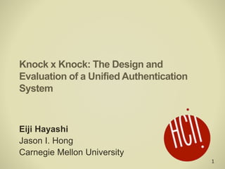 1
Knock x Knock: The Design and
Evaluation of a Unified Authentication
System
Eiji Hayashi
Jason I. Hong
Carnegie Mellon University
 