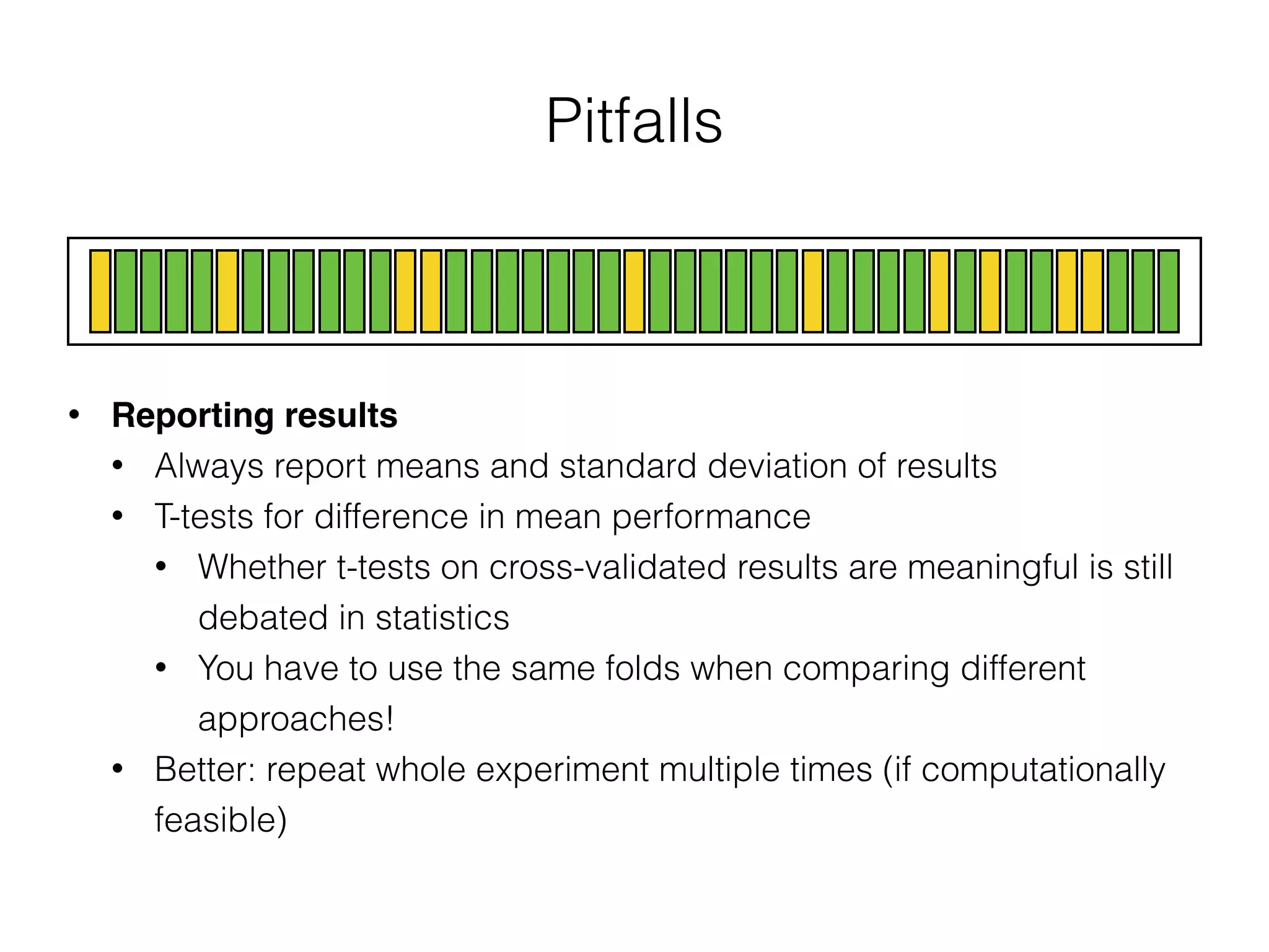 Pitfalls
• Reporting results
• Always report means and standard deviation of results
• T-tests for difference in mean performance
• Whether t-tests on cross-validated results are meaningful is still
debated in statistics
• You have to use the same folds when comparing different
approaches!
• Better: repeat whole experiment multiple times (if computationally
feasible)
 