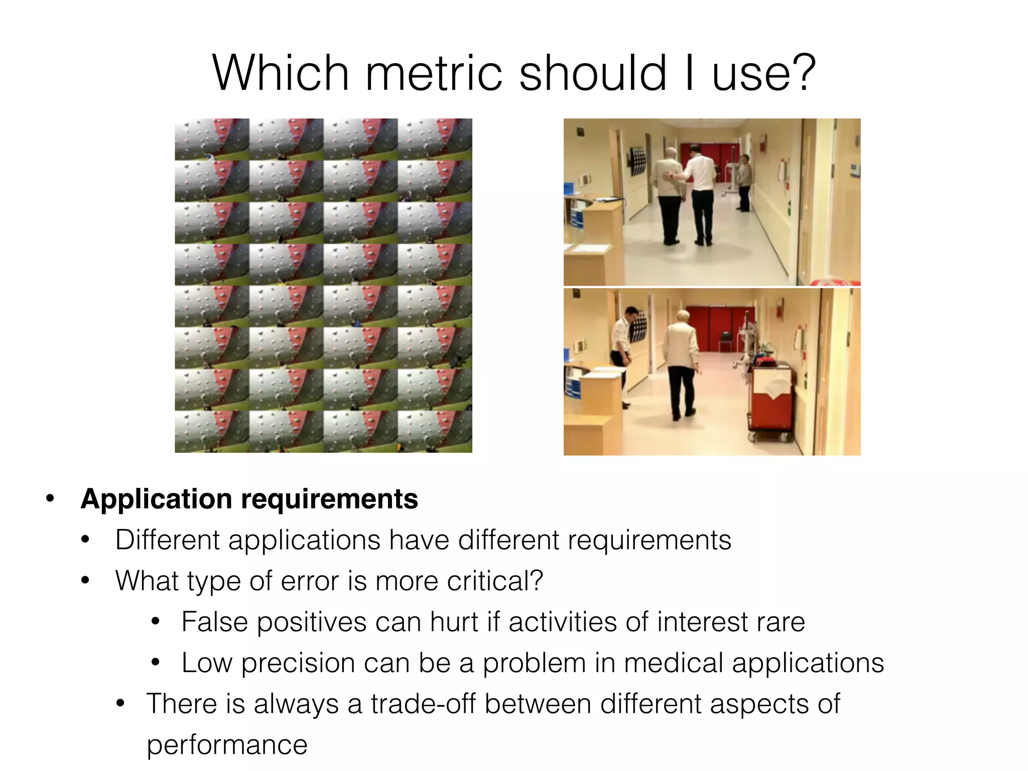 Which metric should I use?
• Application requirements
• Different applications have different requirements
• What type of error is more critical?
• False positives can hurt if activities of interest rare
• Low precision can be a problem in medical applications
• There is always a trade-off between different aspects of
performance
 