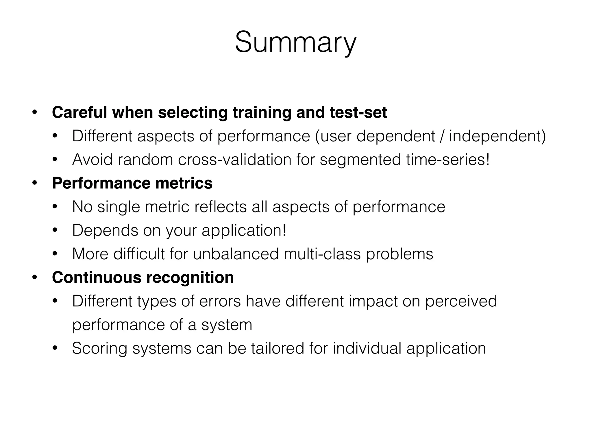 Summary
• Careful when selecting training and test-set
• Different aspects of performance (user dependent / independent)
• Avoid random cross-validation for segmented time-series!
• Performance metrics
• No single metric reﬂects all aspects of performance
• Depends on your application!
• More difﬁcult for unbalanced multi-class problems
• Continuous recognition
• Different types of errors have different impact on perceived
performance of a system
• Scoring systems can be tailored for individual application
 