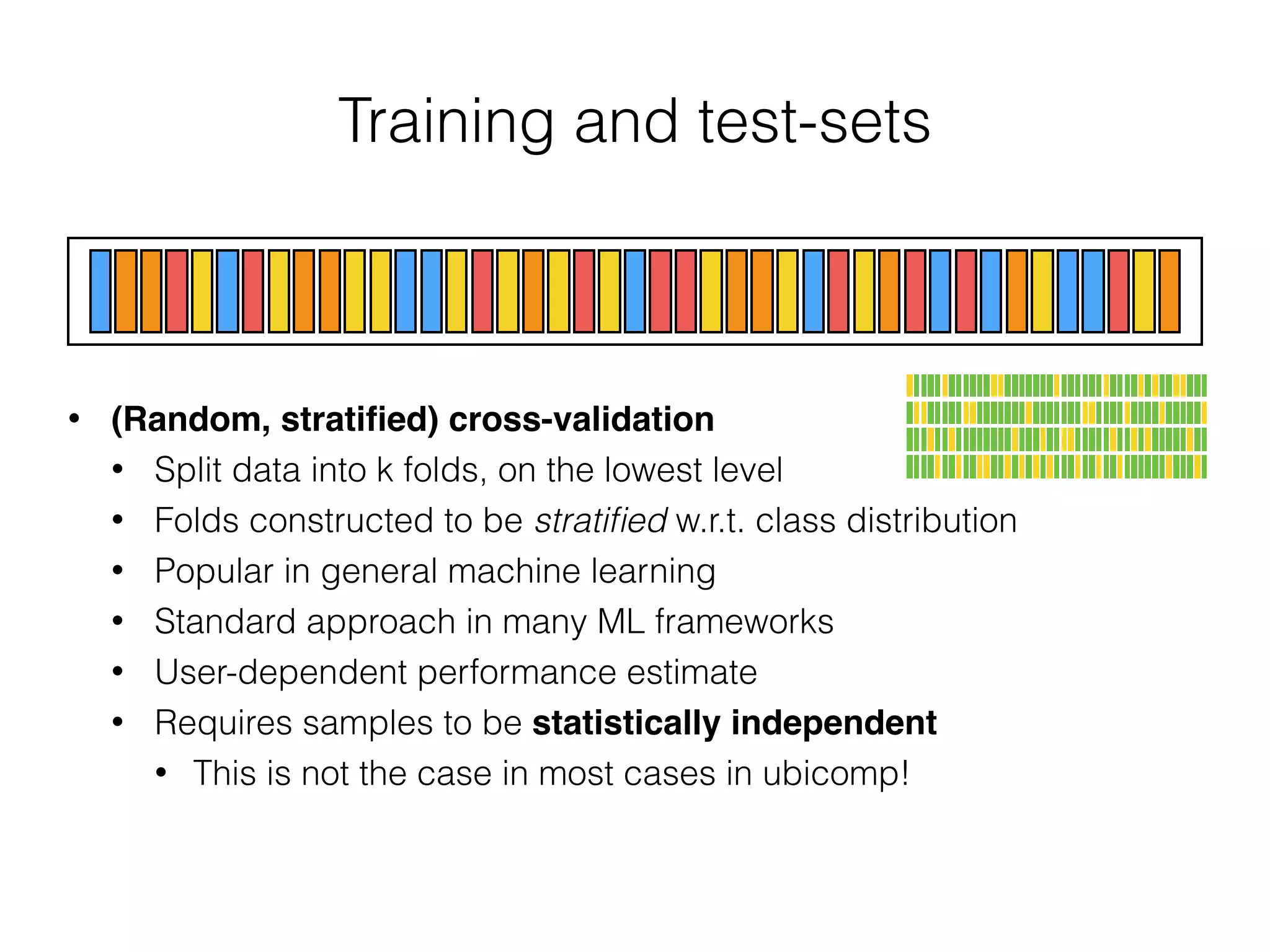 Training and test-sets
• (Random, stratiﬁed) cross-validation
• Split data into k folds, on the lowest level
• Folds constructed to be stratiﬁed w.r.t. class distribution
• Popular in general machine learning
• Standard approach in many ML frameworks
• User-dependent performance estimate
• Requires samples to be statistically independent
• This is not the case in most cases in ubicomp!
 