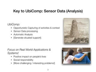 Key to UbiComp: Sensor Data (Analysis)
UbiComp:
• Opportunistic Capturing of activities & context
• Sensor Data processing
• Automatic Analysis
• [Generate situated support]
http://seouldoll.com/wp-content/uploads/2013/04/ivory-
Focus on Real World Applications &
Systems!
• Positive impact on people’s lives
• Social responsibility
• [More challenging / interesting problems!] http://news.bbcimg.co.uk/media/images/49686000/jpg/_49686250_006806569-1.jpg
3
 