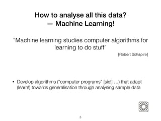 How to analyse all this data?  
— Machine Learning!
5
• Develop algorithms (“computer programs” [sic!] …) that adapt
(learn!) towards generalisation through analysing sample data
“Machine learning studies computer algorithms for
learning to do stuff”
[Robert Schapire]
 