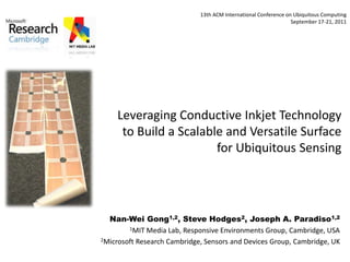 Leveraging Conductive Inkjet Technology
to Build a Scalable and Versatile Surface
for Ubiquitous Sensing
Nan-Wei Gong1,2, Steve Hodges2, Joseph A. Paradiso1,2
1MIT Media Lab, Responsive Environments Group, Cambridge, USA
2Microsoft Research Cambridge, Sensors and Devices Group, Cambridge, UK
13th ACM International Conference on Ubiquitous Computing
September 17-21, 2011
 