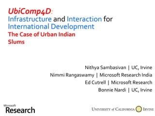 UbiComp4D : Infrastructure   and   Interaction   for   International Development Nithya Sambasivan  |  UC, Irvine Nimmi Rangaswamy  |  Microsoft Research India Ed Cutrell  |  Microsoft Research Bonnie Nardi  |  UC, Irvine The Case of Urban Indian Slums 