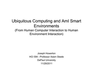 Ubiquitous Computing and AmI Smart
Environments
(From Human Computer Interaction to Human
Environment Interaction)
Joseph Howerton
HCI 594 - Professor Adam Steele
DePaul University
11/29/2011
 