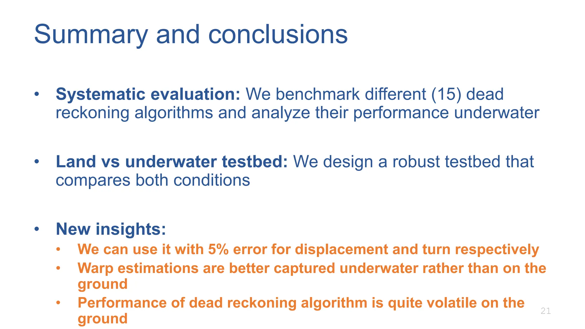 Summary and conclusions
• Systematic evaluation: We benchmark different (15) dead
reckoning algorithms and analyze their performance underwater
• Land vs underwater testbed: We design a robust testbed that
compares both conditions
• New insights:
• We can use it with 5% error for displacement and turn respectively
• Warp estimations are better captured underwater rather than on the
ground
• Performance of dead reckoning algorithm is quite volatile on the
ground
21
 
