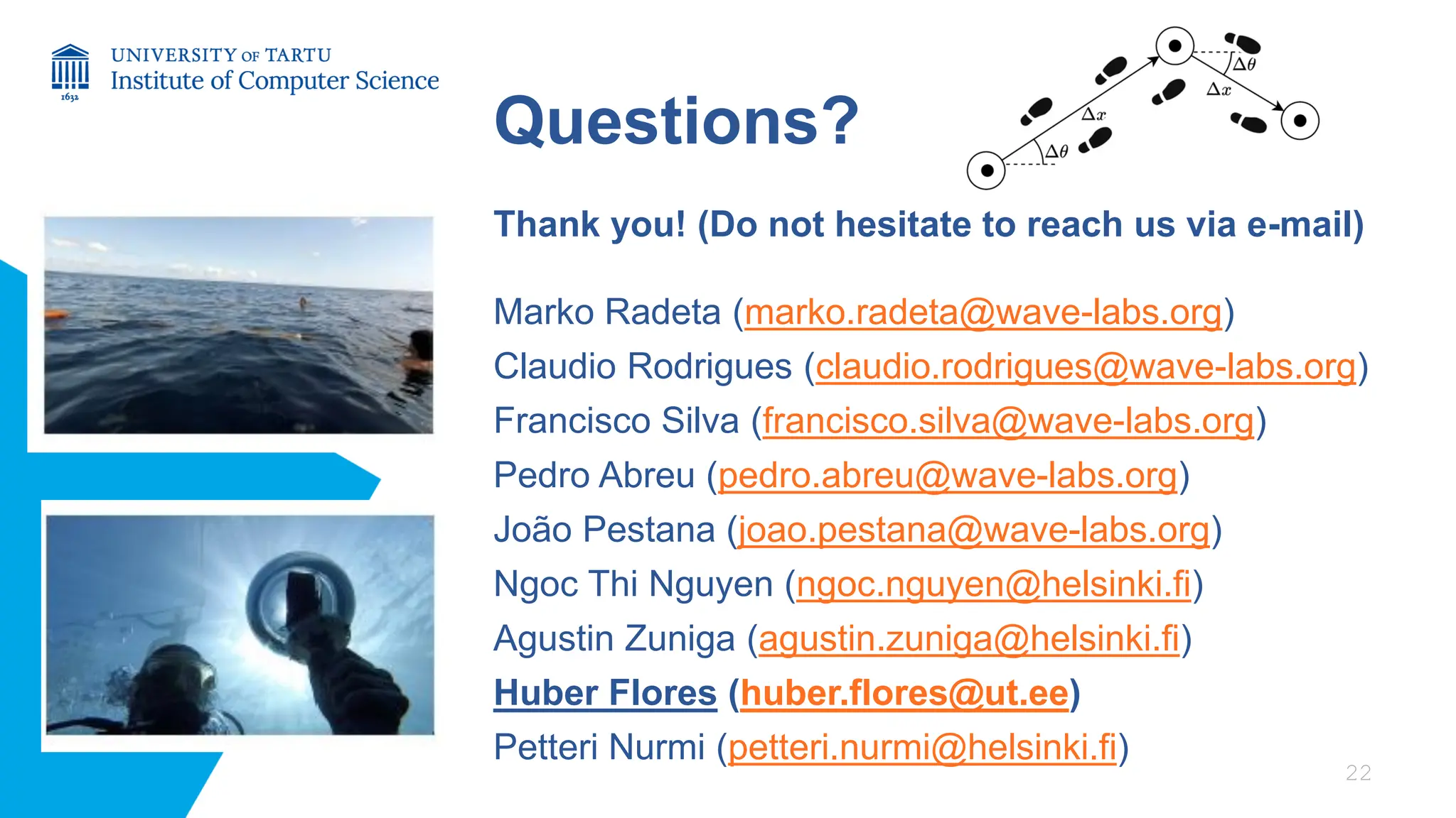Questions?
Thank you! (Do not hesitate to reach us via e-mail)
Marko Radeta (marko.radeta@wave-labs.org)
Claudio Rodrigues (claudio.rodrigues@wave-labs.org)
Francisco Silva (francisco.silva@wave-labs.org)
Pedro Abreu (pedro.abreu@wave-labs.org)
João Pestana (joao.pestana@wave-labs.org)
Ngoc Thi Nguyen (ngoc.nguyen@helsinki.fi)
Agustin Zuniga (agustin.zuniga@helsinki.fi)
Huber Flores (huber.flores@ut.ee)
Petteri Nurmi (petteri.nurmi@helsinki.fi)
22
 