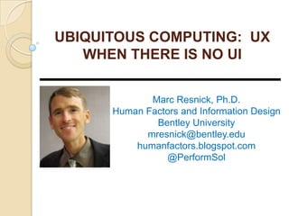 UBIQUITOUS COMPUTING: UX
WHEN THERE IS NO UI
Marc Resnick, Ph.D.
Human Factors and Information Design
Bentley University
mresnick@bentley.edu
humanfactors.blogspot.com
@PerformSol
 