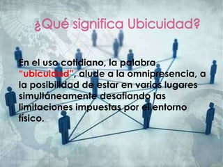 En el uso cotidiano, la palabra
“ubicuidad”, alude a la omnipresencia, a
la posibilidad de estar en varios lugares
simultáneamente desafiando las
limitaciones impuestas por el entorno
físico.
