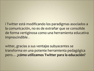 i Twitter está modificando los paradigmas asociados a
la comunicación, no es de extrañar que se consolide
de forma vertiginosa como una herramienta educativa
imprescindible .

witter, gracias a sus ventajas subyacentes se
transforma en una potente herramienta pedagógica
pero… ¿cómo utilizamos Twitter para la educación?
 