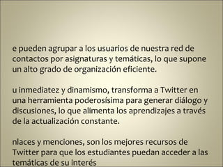 e pueden agrupar a los usuarios de nuestra red de
contactos por asignaturas y temáticas, lo que supone
un alto grado de organización eficiente.

u inmediatez y dinamismo, transforma a Twitter en
una herramienta poderosísima para generar diálogo y
discusiones, lo que alimenta los aprendizajes a través
de la actualización constante.

nlaces y menciones, son los mejores recursos de
Twitter para que los estudiantes puedan acceder a las
temáticas de su interés
 