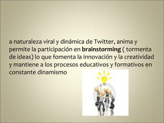 a naturaleza viral y dinámica de Twitter, anima y
permite la participación en brainstorming ( tormenta
de ideas) lo que fomenta la innovación y la creatividad
y mantiene a los procesos educativos y formativos en
constante dinamismo
 