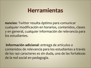 nuncios: Twitter resulta óptimo para comunicar
cualquier modificación en horarios, contenidos, clases
y en general, cualquier información de relevancia para
los estudiantes.

Información adicional: entrega de artículos o
contenidos de relevancia para los estudiantes a través
de los 140 caracteres es sin duda, una de las fortalezas
de la red social en pedagogía.
 