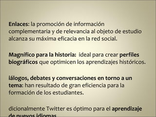 Enlaces: la promoción de información
complementaria y de relevancia al objeto de estudio
alcanza su máxima eficacia en la red social.

Magnífico para la historia: ideal para crear perfiles
biográficos que optimicen los aprendizajes históricos.

iálogos, debates y conversaciones en torno a un
tema: han resultado de gran eficiencia para la
formación de los estudiantes.

dicionalmente Twitter es óptimo para el aprendizaje
 