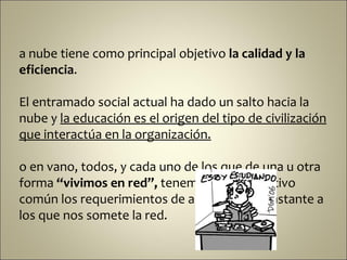 a nube tiene como principal objetivo la calidad y la
eficiencia.

El entramado social actual ha dado un salto hacia la
nube y la educación es el origen del tipo de civilización
que interactúa en la organización.

o en vano, todos, y cada uno de los que de una u otra
forma “vivimos en red”, tenemos como objetivo
común los requerimientos de aprendizaje constante a
los que nos somete la red.
 