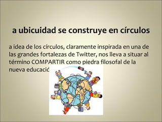 a ubicuidad se construye en círculos
a idea de los círculos, claramente inspirada en una de
las grandes fortalezas de Twitter, nos lleva a situar al
término COMPARTIR como piedra filosofal de la
nueva educación.
 