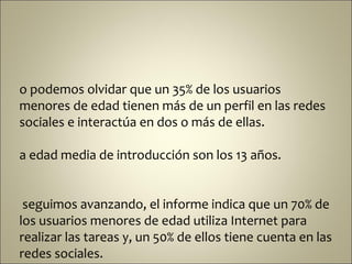 o podemos olvidar que un 35% de los usuarios
menores de edad tienen más de un perfil en las redes
sociales e interactúa en dos o más de ellas.

a edad media de introducción son los 13 años.


 seguimos avanzando, el informe indica que un 70% de
los usuarios menores de edad utiliza Internet para
realizar las tareas y, un 50% de ellos tiene cuenta en las
redes sociales.
 