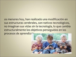 os menores hoy, han realizado una modificación en
sus estructuras cerebrales, son nativos tecnológicos,
no imaginan sus vidas sin la tecnología, lo que cambia
estructuralmente los objetivos perseguidos en los
procesos de aprendizaje.
 