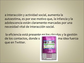 a interacción y actividad social, aumenta la
autoestima, es por ese motivo que, la infancia y la
adolescencia están claramente marcadas por una
necesidad vital de interacción social.

la eficiencia está presente en los círculos y la gestión
de los contactos, donde subyace la misma idea fuerza
que en Twitter.
 
