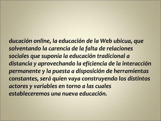 ducación online, la educación de la Web ubicua, que
solventando la carencia de la falta de relaciones
sociales que suponía la educación tradicional a
distancia y aprovechando la eficiencia de la interacción
permanente y la puesta a disposición de herramientas
constantes, será quien vaya construyendo los distintos
actores y variables en torno a las cuales
estableceremos una nueva educación.
 