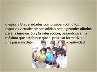 olegios y Universidades comprueban cómo los
espacios virtuales se consolidan como grandes aliados
para la innovación y la interacción, basándose en la
máxima que establece que el proceso formativo de
una persona debe estar centrado en la creatividad.
 