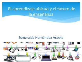 Esmeralda Hernández Acosta
El aprendizaje ubicuo y el futuro de
la enseñanza
 