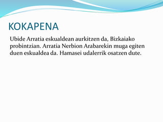 KOKAPENA
Ubide Arratia eskualdean aurkitzen da, Bizkaiako
probintzian. Arratia Nerbion Arabarekin muga egiten
duen eskualdea da. Hamasei udalerrik osatzen dute.
 