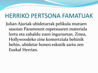 HERRIKO PERTSONA FAMATUAK
Julian Ajuriak ubidetarrak pelikula mutuen
sasoian Paramount ospetsuaren materiala
lortu eta zabaldu zuen inguruetan. Zinea,
Hollywoodeko zine komertziala behinik
behin, ubidetar honen eskutik sartu zen
Euskal Herrian.
 