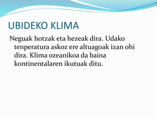 UBIDEKO KLIMA
Neguak hotzak eta hezeak dira. Udako
tenperatura askoz ere altuagoak izan ohi
dira. Klima ozeanikoa da baina
kontinentalaren ikutuak ditu.
 