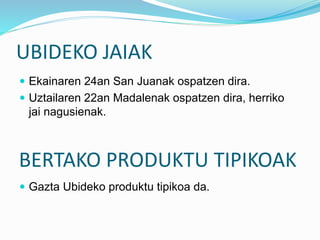 UBIDEKO JAIAK
 Ekainaren 24an San Juanak ospatzen dira.
 Uztailaren 22an Madalenak ospatzen dira, herriko
jai nagusienak.
BERTAKO PRODUKTU TIPIKOAK
 Gazta Ubideko produktu tipikoa da.
 