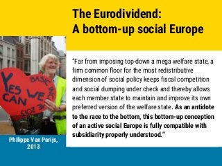Stanislas Jourdan, European Parliament 2018
Unconditional Basic Income
Europe
Stanislas Jourdan, European Parliament 2018
“Far from imposing top-down a mega welfare state, a
firm common floor for the most redistributive
dimension of social policy keeps fiscal competition
and social dumping under check and thereby allows
each member state to maintain and improve its own
preferred version of the welfare state. As an antidote
to the race to the bottom, this bottom-up conception
of an active social Europe is fully compatible with
subsidiarity properly understood.”
The Eurodividend:
A bottom-up social Europe
Philippe Van Parijs,
2013
 