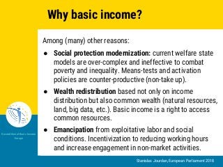 Stanislas Jourdan, European Parliament 2018
Unconditional Basic Income
Europe
Why basic income?
Among (many) other reasons:
● Social protection modernization: current welfare state
models are over-complex and ineffective to combat
poverty and inequality. Means-tests and activation
policies are counter-productive (non-take up).
● Wealth redistribution based not only on income
distribution but also common wealth (natural resources,
land, big data, etc.). Basic income is a right to access
common resources.
● Emancipation from exploitative labor and social
conditions. Incentivization to reducing working hours
and increase engagement in non-market activities.
 