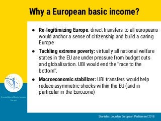 Stanislas Jourdan, European Parliament 2018
Unconditional Basic Income
Europe
Why a European basic income?
● Re-legitimizing Europe: direct transfers to all europeans
would anchor a sense of citizenship and build a caring
Europe
● Tackling extreme poverty: virtually all national welfare
states in the EU are under pressure from budget cuts
and globalisation. UBI would end the “race to the
bottom”.
● Macroeconomic stabilizer: UBI transfers would help
reduce asymmetric shocks within the EU (and in
particular in the Eurozone)
 