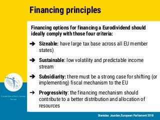 Stanislas Jourdan, European Parliament 2018
Unconditional Basic Income
Europe
Stanislas Jourdan, European Parliament 2018
Financing options for financing a Eurodividend should
ideally comply with those four criteria:
➔ Sizeable: have large tax base across all EU member
states)
➔ Sustainable: low volatility and predictable income
stream
➔ Subsidiarity: there must be a strong case for shifting (or
implementing) fiscal mechanism to the EU
➔ Progressivity: the financing mechanism should
contribute to a better distribution and allocation of
resources
Financing principles
 