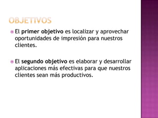  Elprimer objetivo es localizar y aprovechar
 oportunidades de impresión para nuestros
 clientes.

 Elsegundo objetivo es elaborar y desarrollar
 aplicaciones más efectivas para que nuestros
 clientes sean más productivos.
 
