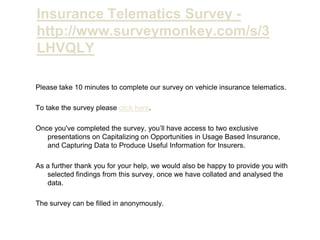 Insurance Telematics Survey - http://www.surveymonkey.com/s/3LHVQLY Please take 10 minutes to complete our survey on vehicle insurance telematics. To take the survey please click here. Once you've completed the survey, you’ll have access to two exclusive presentations on Capitalizing on Opportunities in Usage Based Insurance, and Capturing Data to Produce Useful Information for Insurers. As a further thank you for your help, we would also be happy to provide you with selected findings from this survey, once we have collated and analysed the data. The survey can be filled in anonymously. 