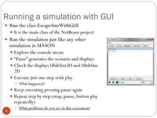 Running a simulation with GUI
6
 Run the class EscapeSimWithGUI
 It is the main class of the NetBeans project
 Run the ...