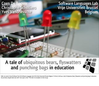 Coen De Roover              Software Languages Lab
Christophe Scholliers       Vrije Universiteit Brussel
Yves Vandriessche                             Belgium




  A tale of ubiquitous bears, flyswatters
     and punching bags in education
 