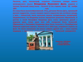 Писатель, врач, лексикограф, создатель «Толкового словаря живого великорусского языка»  Владимир Иванович Даль  родился в поселке Луганский завод (ныне - Луганск) 22 (по старому стилю  10)  ноября 1801 года.  Его семья была высокообразованной. Отец, датчанин Иоганн Даль, принявший русское подданство, служил лекарем горного ведомства при литейном заводе ,  а мать – пианисткой, знала несколько языков, интересовалась литературой. Неудивительно, что Владимир получил прекрасное домашнее образование. В детстве в своей биографии Владимир Даль очень привязался душой к родному краю, позже даже взял себе псевдоним Казак Луганский. Образование в биографии Владимира Даля было получено в Петербургском Морском кадетском корпусе. Окончив его в 1819 году, отправился служить на флот. Но после нескольких лет решил избрать другой путь – начал изучать медицину в Дерптском университете (сейчас – Тартусский университет).  Памятник  В.И.Далю  на его родине в городе Луганске 