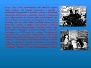 В 1832 году были опубликованы его «Русские сказки. Пяток первый». Он заводит знакомства и дружбу с известными писателями и поэтами: Гоголем, Пушкиным, Крыловым, Жуковским и другими. Вместе с Пушкиным Даль путешествует по России. Даль присутствовал при кончине Пушкина, лечил его после дуэли, участвовал во вскрытии. За свою биографию Владимир Даль написал более ста очерков, в которых рассказывал о русской жизни. Он много путешествовал, поэтому отлично знал русский быт. Также Даль составил учебники «Ботаника», «Зоология», а в 1838 году стал членом Петербургской академии наук. Но самой значительной и объемной работой в биографии Владимира Даля остается «Толковый словарь», содержащий примерно 200 тысяч слов. Будучи хорошо знакомым со многими профессиями, ремеслами, приметами и поговорками, Даль все знания поместил в «Толковый словарь живого великорусского языка».  