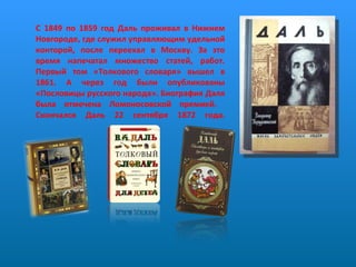     С 1849 по 1859 год Даль проживал в Нижнем Новгороде, где служил управляющим удельной конторой, после переехал в Москву. За это время напечатал множество статей, работ. Первый том «Толкового словаря» вышел в 1861. А через год были опубликованы «Пословицы русского народа». Биография Даля была отмечена Ломоносовской премией.  Скончался Даль 22 сентября 1872 года.   