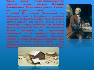 Первый русский ученый-естествоиспытатель, литератор, историк, художник  Михаил Васильевич Ломоносов  родился 19 ноября  (по старому стилю –  8 ноября) 1711, деревне Мишанинской, что расположена была на Кур-острове в нескольких километрах от города Холмогоры. (Ныне около двух десятков деревень того времени слились в село Ломоносово, а город Холмогоры стал районным центром Архангельской области.) Отец Ломоносова Василий Дорофеевич был черносошным крестьянином — так назывались тогда лично свободные крестьяне, владевшие общинными землями и несшие феодальные повинности. Мать Ломоносова — Елена Ивановна Сивкова — была дочерью дьякона села Матигоры. Михаил был их единственным сыном.    