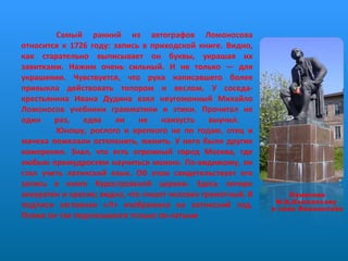 Самый ранний из автографов Ломоносова относится к 1726 году: запись в приходской книге. Видно, как старательно выписывает он буквы, украшая их завитками. Нажим очень сильный. И не только — для украшения. Чувствуется, что рука написавшего более привыкла действовать топором и веслом. У соседа-крестьянина Ивана Дудина взял неугомонный Михайло Ломоносов учебники грамматики и этики. Прочитал не один раз, едва ли не наизусть выучил.  Юношу, рослого и крепкого не по годам, отец и мачеха пожелали остепенить, женить. У него были другие намерения. Знал, что есть огромный город Москва, где любым премудростям научиться можно. По-видимому, он стал учить латинский язык. Об этом свидетельствует его запись в книге Куростровской церкви. Здесь почерк аккуратен и красив; видно, что пишет человек грамотный. В подписи заглавная «Л» изображена на латинский лад. Позже он так подписывался только по-латыни Памятник М.В.Ломоносову  в селе Ломоносово 